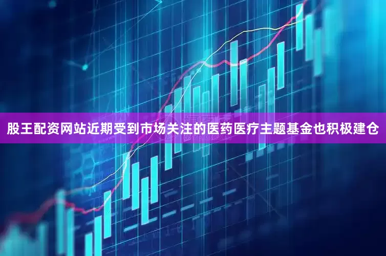 股王配资网站近期受到市场关注的医药医疗主题基金也积极建仓
