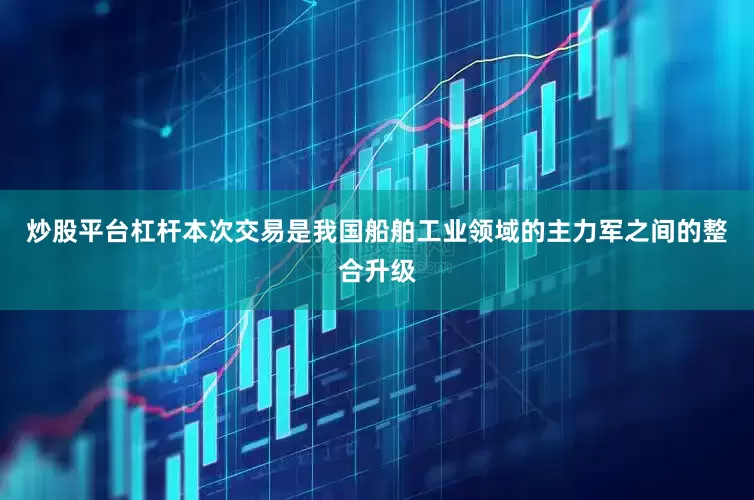 炒股平台杠杆本次交易是我国船舶工业领域的主力军之间的整合升级