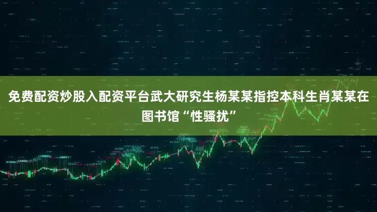 免费配资炒股入配资平台武大研究生杨某某指控本科生肖某某在图书馆“性骚扰”