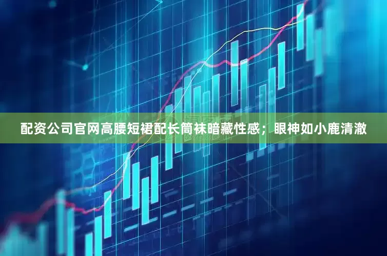 配资公司官网高腰短裙配长筒袜暗藏性感；眼神如小鹿清澈